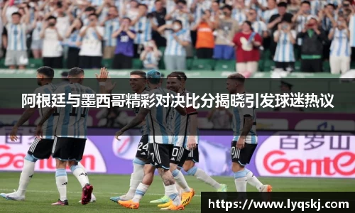 阿根廷与墨西哥精彩对决比分揭晓引发球迷热议